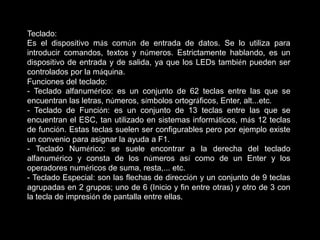 Teclado:
Es el dispositivo más común de entrada de datos. Se lo utiliza para
introducir comandos, textos y números. Estrictamente hablando, es un
dispositivo de entrada y de salida, ya que los LEDs también pueden ser
controlados por la máquina.
Funciones del teclado:
- Teclado alfanumérico: es un conjunto de 62 teclas entre las que se
encuentran las letras, números, símbolos ortográficos, Enter, alt...etc.
- Teclado de Función: es un conjunto de 13 teclas entre las que se
encuentran el ESC, tan utilizado en sistemas informáticos, más 12 teclas
de función. Estas teclas suelen ser configurables pero por ejemplo existe
un convenio para asignar la ayuda a F1.
- Teclado Numérico: se suele encontrar a la derecha del teclado
alfanumérico y consta de los números así como de un Enter y los
operadores numéricos de suma, resta,... etc.
- Teclado Especial: son las flechas de dirección y un conjunto de 9 teclas
agrupadas en 2 grupos; uno de 6 (Inicio y fin entre otras) y otro de 3 con
la tecla de impresión de pantalla entre ellas.
 