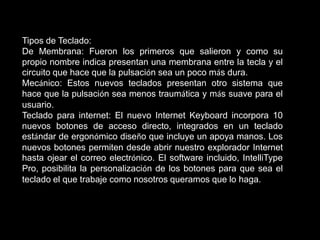 Tipos de Teclado:
De Membrana: Fueron los primeros que salieron y como su
propio nombre indica presentan una membrana entre la tecla y el
circuito que hace que la pulsación sea un poco más dura.
Mecánico: Estos nuevos teclados presentan otro sistema que
hace que la pulsación sea menos traumática y más suave para el
usuario.
Teclado para internet: El nuevo Internet Keyboard incorpora 10
nuevos botones de acceso directo, integrados en un teclado
estándar de ergonómico diseño que incluye un apoya manos. Los
nuevos botones permiten desde abrir nuestro explorador Internet
hasta ojear el correo electrónico. El software incluido, IntelliType
Pro, posibilita la personalización de los botones para que sea el
teclado el que trabaje como nosotros queramos que lo haga.
 