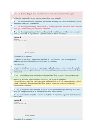 a. La o el docente, después de las clases sincrónicas, envía a los estudiantes videos, guías y
bibliografía para que los revisen y comprendan más el tema realizado.
b. La o el docente evalúa a los estudiantes aplicándoles pruebas y solicitando resolver ejercicios de
manera sincrónica para ir calificando.
c. La o el docente genera un blog para organizar la información que los estudiantes deben revisar las
veces que sean necesarias para realizar las actividades.
d. La o el docente programa actividades de alta demanda cognitiva para el trabajo fuera de la clase
virtual y actividades de baja demanda cognitiva durante las clases sincrónicas.
Pregunta 3
Correcta
Puntúa 2,00 sobre 2,00
Marcar pregunta
Enunciado de la pregunta
La docente de una IE va a implementar el modelo de Clase Invertida, ¿cuál de las siguientes
opciones representa el aprendizaje activo de las y los estudiantes?
Seleccione una:
a. Las y los estudiantes observan un esquema que explica las causas y consecuencias de un hecho
histórico, así como su repercusión en el contexto mundial y generan un esquema resumiendo dicha
información.
b. Las y los estudiantes en grupos de trabajo intercambian ideas, opiniones y conocimientos para
resolver un problema, luego comparten sus aportes con elresto de estudiantes.
Correcto:El modelo de Clase Invertida promueve el aprendizaje activo de los estudiantes a través del
trabajo colaborativo donde intercambian ideas, analizan propuestas, resuelven problemas y
comparten sus resultados.
c. Las y los estudiantes participan en la lectura de un documento párrafo por párrafo y el docente
interviene para profundizar en las partes más relevantes del documento.
d. Las y los estudiantes aprenden a resolver un problema de matemática siguiendo las instrucciones
del docente.
Pregunta 4
Correcta
Puntúa 2,00 sobre 2,00
Marcar pregunta
Enunciado de la pregunta
 