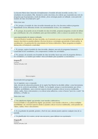 La docente María tiene intención de implementar el modelo del aula invertida con las y los
estudiantes de secundaria. Ella, durante la sesión sincrónica, les solicita que respondan una serie de
preguntas que ha preparado a modo de debate. ¿Esta estrategia puede ser utilizada como parte del
modelo de Clase Invertida?¿Por qué?
Seleccione una:
a. No, porque, el modelo de clase invertida demanda que las o los docentes realicen preguntas
dependiendo de los diferentes niveles de cuestionamiento de las y los estudiantes.
b. Sí, porque, de acuerdo con en el modelo de clase invertida, proponer preguntas a modo de debate
que contribuyan a las y los estudiantes para que intercambien y den a conocer sus puntos de vista y
sean argumentados de manera ordenada.
Correcto:Desde el modelo de clase invertida, en el momento en que se encuentran los estudiantes de
manera sincrónica se pueden plantear diversas técnicas o estrategias que permita el intercambio, la
socialización y la generación de conocimiento de forma colaborativa. Hacer preguntas no implica
distracción, ni fomenta la creatividad.
c. Sí, porque, según el modelo de clase invertida, plantear una serie de preguntas fomenta la
creatividad de los estudiantes y los compromete a realizar las actividades.
d. No, porque, de acuerdo con el modelo de clase invertida, hacer una serie de preguntas distrae a
los estudiantes y se tendría que realizar otras actividades para ayudarlos a concentrarse.
Pregunta 5
Correcta
Puntúa 2,00 sobre 2,00
Marcar pregunta
Enunciado de la pregunta
Lee el siguiente caso y responde:
Julio, docente de educación primaria de la región San Martín ha decidido utilizar como herramienta
digital en la sesión de aprendizaje: el Padlet. La ha elegido porque es una herramienta que ofrece
múltiples posibilidades, para construir espacios donde se pueden colocar recursos multimedia,
videos, audio, fotos o documentos y se colocar notas adhesivas, como sifuesen “post-its o cards”. En
definitiva, el Padlet es:
Seleccione una:
a. Una plataforma digital que permite crear murales colaborativos.
Correcto:Padlet es una plataforma digital que permite crear murales colectivos, y ofrece múltiples
posibilidades de construir espacios donde se pueden colocar recursos multimedia, como pueden ser
videos, audios, fotos o documentos.
b. Es un grabador de pantalla gratuito y fácil de usar, además puede capturar cualquier área de su
pantalla.
c. Un planificador de eventos, enviar una encuesta y para elaborar un cuestionario.
Pregunta 6
Correcta
Puntúa 2,00 sobre 2,00
 