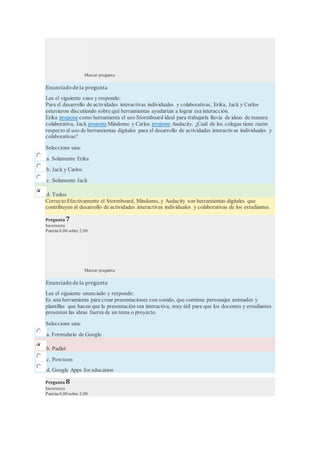 Marcar pregunta
Enunciado de la pregunta
Lee el siguiente caso y responde:
Para el desarrollo de actividades interactivas individuales y colaborativas, Erika, Jack y Carlos
estuvieron discutiendo sobre qué herramientas ayudarían a lograr esa interacción.
Erika propone como herramienta el uso Stormboard ideal para trabajarla lluvia de ideas de manera
colaborativa, Jack propone Mindomo y Carlos propone Audacity. ¿Cuál de los colegas tiene razón
respecto al uso de herramientas digitales para el desarrollo de actividades interactivas individuales y
colaborativas?
Seleccione una:
a. Solamente Erika
b. Jack y Carlos
c. Solamente Jack
d. Todos
Correcto:Efectivamente el Stormboard, Mindomo, y Audacity son herramientas digitales que
contribuyen al desarrollo de actividades interactivas individuales y colaborativas de los estudiantes.
Pregunta 7
Incorrecta
Puntúa 0,00 sobre 2,00
Marcar pregunta
Enunciado de la pregunta
Lee el siguiente enunciado y responde:
Es una herramienta para crear presentaciones con sonido, que contiene personajes animados y
plantillas que hacen que la presentación sea interactiva, muy útil para que los docentes y estudiantes
presenten las ideas fuerza de un tema o proyecto.
Seleccione una:
a. Formulario de Google
b. Padlet
c. Powtoon
d. Google Apps for education
Pregunta 8
Incorrecta
Puntúa 0,00 sobre 2,00
 