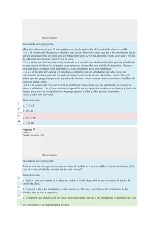 Marcar pregunta
Enunciado de la pregunta
Marca las alternativas que SI son pertinentes para la aplicación del modelo de clase invertida:
I.La o el docente de Matemática planifica una sesión sincrónica en la que las y los estudiantes harán
uso de una plataforma en línea que les brinda ejercicios de forma aleatoria, pistas de ayuda y niveles
de dificultad que podrán resolver por sí solos.
II.La o el docente de Comunicación, teniendo en cuenta los resultados obtenidos por sus estudiantes
en una prueba en línea, los organiza en grupos para desarrollar una actividad sincrónica. Durante
esta actividad se asigna roles específicos a cada estudiante para que participen.
III.La o el docente de Ciencia y Tecnología comparte con sus estudiantes un video luego un
cuestionario en línea, para ser revisado de manera previa a la sesión sincrónica. La o el docente
indica que las preguntas que sean resueltas de forma errónea serán revisadas mediante el análisis de
casos en dicha sesión.
IV.La o el docente de Personal Social ha distribuido temas para que los estudiantes expongan de
manera individual. Las y los estudiantes expondrán en las siguientes sesiones sincrónicas y darán un
tiempo para que sus compañeros les hagan preguntas y ellas y ellos puedan responder.
Indica cuales son correctas:
Seleccione una:
a. III,IV,I
b. IV,I,II
c. II,III, IV
d. I, II,III
Pregunta 9
Correcta
Puntúa 2,00 sobre 2,00
Marcar pregunta
Enunciado de la pregunta
Rosa es una docente que va a empezar a usar el modelo de clase invertida con sus estudiantes.¿Con
cuál de estas actividades debería iniciar este trabajo?
Seleccione una:
a. Aplicar un cuestionario de evaluación online a modo de prueba de entrada antes de iniciar la
sesión de clase.
b. Exponer a las y los estudiantes cuáles serán los criterios y las rúbricas de evaluación de los
trabajos que se van a proponer.
c. Compartir con anticipación un vídeo interactivo para que las y los estudiantes se familiaricen con
los contenidos y se preparen para la clase.
 