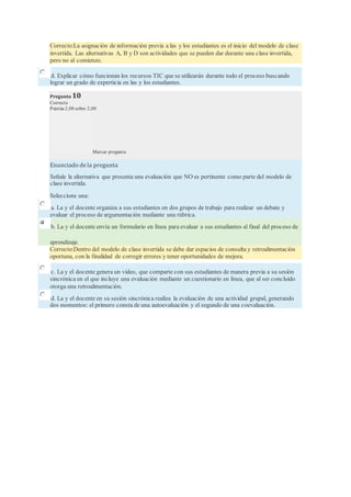 Correcto:La asignación de información previa a las y los estudiantes es el inicio del modelo de clase
invertida. Las alternativas A, B y D son actividades que se pueden dar durante una clase invertida,
pero no al comienzo.
d. Explicar cómo funcionan los recursos TIC que se utilizarán durante todo el proceso buscando
lograr un grado de experticia en las y los estudiantes.
Pregunta 10
Correcta
Puntúa 2,00 sobre 2,00
Marcar pregunta
Enunciado de la pregunta
Señale la alternativa que presenta una evaluación que NO es pertinente como parte del modelo de
clase invertida.
Seleccione una:
a. La y el docente organiza a sus estudiantes en dos grupos de trabajo para realizar un debate y
evaluar el proceso de argumentación mediante una rúbrica.
b. La y el docente envía un formulario en línea para evaluar a sus estudiantes al final del proceso de
aprendizaje.
Correcto:Dentro del modelo de clase invertida se debe dar espacios de consulta y retroalimentación
oportuna, con la finalidad de corregir errores y tener oportunidades de mejora.
c. La y el docente genera un video, que comparte con sus estudiantes de manera previa a su sesión
sincrónica en el que incluye una evaluación mediante un cuestionario en línea, que al ser concluido
otorga una retroalimentación.
d. La y el docente en su sesión sincrónica realiza la evaluación de una actividad grupal, generando
dos momentos: el primero consta de una autoevaluación y el segundo de una coevaluación.
 