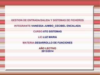 GESTION DE ENTRADA/SALIDA Y SISTEMAS DE FICHEROS
INTEGRANTE:VANESSA JUMBO_CECIBEL ENCALADA
CURSO:6TO SISTEMAS
LIC:LUZ MARIA
MATERIA:DESARROLLO DE FUNCIONES
AÑO LECTIVO
2013/2014

 