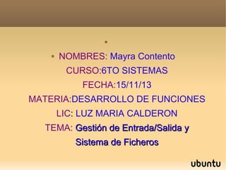 


NOMBRES: Mayra Contento
CURSO:6TO SISTEMAS
FECHA:15/11/13

MATERIA:DESARROLLO DE FUNCIONES
LIC: LUZ MARIA CALDERON
TEMA: Gestión de Entrada/Salida y
Sistema de Ficheros

 