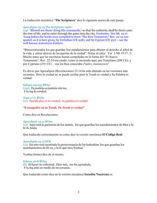 La traducción mesiánica “The Scriptures” dice lo siguiente acerca de este pasaje.

Apocalipsis 22:14 The Scriptures 1998+
(14) “Blessed are those1 doing His commands,2 so that the authority shall be theirs unto
the tree of life, and to enter through the gates into the city. Footnotes: 1See Mt. 19:17.
2Long before the books were compiled to form “The New Testament,” Rev. 22:14 was

quoted, as it is here given, by Tertullian (CE 208), and by Cyprian (CE 251) – see the
well-known Antenicene Fathers.

“Bienaventurados los que guardan Sus mandamientos para obtener el derecho al árbol de
la vida, y entrar através de las puertas de la ciudad”. Notas al calce: Ver 1-Mt 19:17. 2-
Mucho antes que las escrituras fueran compiladas en la forma del “El Nuevo
Testamento”, Rev. 22:14 era citado, como es mostrado aquí, por Tertuliano (208 CE), y
por Cypriano (251 CE) – vea los bien conocidos Padres Antenicenos”

Es obvio que Apocalipsis (Revelaciones) 22:14 ha sido alterado en las versiones más
recientes. Pero la verdad no se puede ocultar pues la Torah es verdad y Su Palabra es
verdad.

Salmos 119:142 RV60
(142) Tu justicia es justicia eterna,
 Y tu ley la verdad.

Juan 17:17 RV60
(17) Santifícalos en tu verdad; tu palabra es verdad.

“Consagrálos en tu Torah, Tu Torah es verdad”

Como dice en Revelaciones:

Apocalipsis 14:12 RV60
(12) Aquí está la paciencia de los santos, los que guardan los mandamientos de Dios y la
fe de Jesús.

Que traducido correctamente es como dice la versión mesiánica El Código Real:

Apocalipsis 14:12 ECR
(12) En esto será mostrada la perseverancia de los kadoshim: los que guardan los
mandamientos de Di-os, y la fe que tuvo Yeshua."

Yeshúa (Jesús) dice de el mismo.

Salmos 40:8 RV60
(8) El hacer tu voluntad, Dios mío, me ha agradado,
 Y tu ley está en medio de mi corazón.

Que traducido como dice en la versión mesiánica Israelita Nazarena es:




                                             3
 