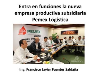 Entra en funciones la nueva
empresa productiva subsidiaria
Pemex Logística
Ing. Francisco Javier Fuentes Saldaña
 