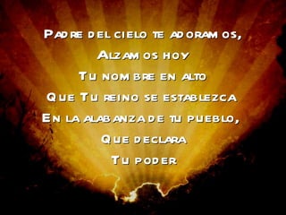 Padre del cielo te adoramos, alzamos hoy tu nombre en alto. Que Tu reino se establezca  en la alabanza de tu pueblo,  que declara tu poder Padre del cielo te adoramos, Alzamos hoy Tu nombre en alto Que Tu reino se establezca  En la alabanza de tu pueblo,  Que declara Tu poder 