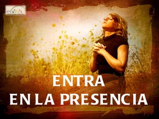 ENTRA EN LA PRESENCIA ENTRA EN LA PRESENCIA ENTRA EN LA PRESENCIA 
