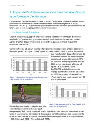 ©INNOV-TRAINING KAROLY SPY
2. Apport de l’entraînement de force dans l’amélioration de
la performance d’endurance

L’entraînement combiné « force-endurance » permet d’améliorer de manière plus signiﬁcative la
performance d’endurance qu’un entraînement isolé en endurance (Aagaard & al, 2011 ;
Ronnestad & al, 2011). Les paramètres qui sont essentiellement améliorés par l’entraînement de
la force sont le coût énergétique et le rendement musculaire.

2.1 Baisse du coût énergétique
Le coût énergétique (CE) peut être déﬁni comme étant la consommation d’oxygène
requise lors d’un exercice dynamique réalisé à une intensité submaximale donnée
(Jones & Carter, 2000). Il représente le lien entre la puissance métabolique et la
puissance mécanique. 

L’amélioration du CE est un axe important pour la progression des athlètes spécialisés
dans disciplines de longue durée (Coyle & al, 2005 ; Jones, 2006). Il a ainsi été montré
que l’amélioration des performances de
Paula Radcliﬀe ont été essentiellement
associées à une amélioration de 15%
de son coût énergétique entre 1992 et
2003 et non pas de son VO2max (cf.
ﬁgure 1 & 2). En eﬀet, Paula
RADCLIFFE a réalisé le record du
monde du marathon féminin à Londres
en 2003 au moment où son VO2max
n’était pas le plus élevé mais où son CE
était le plus faible. 



De nombreuses études ont également mis
en évidence une amélioration du coût
énergétique (CE) à l’issue d’une préparation combinant des sessions d’entraînement en
force et en endurance par rapport à des groupes contrôles réalisant des entraînements
isolés en endurance n’apportant pas une amélioration signiﬁcative du CE (Paavolainen,
1999 ; Millet & al, 2002 ; Ronnestad & al, 2011). 

!2
Figure 2 – Consommation d’O2 de Paula Radcliffe @16
Km/h | Tiré de Jones, 2006
Figure 1 – Evolution du VO2max de Paula Radcliffe entre
1992 et 2003 | Tiré de Jones, 2006
 