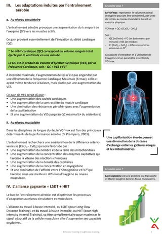 III.  Les	
  adapta@ons	
  induites	
  par	
  l’entraînement	
  
aérobie	
  
	
  
a.  Au	
  niveau	
  circulatoire	
  	
  
L’entraînement	
  aérobie	
  provoque	
  une	
  augmenta9on	
  du	
  transport	
  de	
  
l’oxygène	
  (0²)	
  vers	
  les	
  muscles	
  ac9fs.	
  
	
  
Ce	
  gain	
  provient	
  essen9ellement	
  de	
  l’éléva9on	
  du	
  débit	
  cardiaque	
  
(QC).	
  
Le	
  saviez-­‐vous	
  ?	
  
Le	
  VO²max	
  	
  représente	
  	
  le	
  volume	
  maximal	
  
d’oxygène	
  pouvant	
  être	
  consommé,	
  par	
  unité	
  
de	
  temps,	
  au	
  niveau	
  musculaire	
  durant	
  un	
  
exercice	
  physique.	
  	
  
	
  
VO²max	
  =	
  QC	
  x	
  [CaO2	
  -­‐	
  CvO2]	
  
	
  
Soit	
  :	
  	
  
-­‐  QC	
  (ml/min)	
  =	
  FC	
  (en	
  baCements	
  par	
  
minute)	
  x	
  VES	
  (en	
  ml/bat)	
  	
  
-­‐  Et	
  [CaO2	
  –	
  CvO2]	
  =	
  diﬀérence	
  artério-­‐
veineuse	
  en	
  O²	
  .	
  
La	
  capacité	
  d’extrac9on	
  et	
  d’u9lisa9on	
  de	
  
l’oxygène	
  est	
  un	
  paramètre	
  essen9el	
  du	
  
VO²max.	
  
’’	
  Le	
  débit	
  cardiaque	
  (QC)	
  correspond	
  au	
  volume	
  sanguin	
  total	
  
éjecté	
  par	
  le	
  ventricule	
  en	
  une	
  minute.	
  
	
  
Le	
  QC	
  est	
  le	
  produit	
  du	
  Volume	
  d’Ejec8on	
  Systolique	
  (VES)	
  par	
  la	
  
Fréquence	
  Cardiaque,	
  soit	
  :	
  	
  QC	
  =	
  VES	
  x	
  FC’’	
  
A	
  intensité	
  maximale,	
  l’augmenta9on	
  de	
  QC	
  n’est	
  pas	
  engendré	
  par	
  
une	
  éléva9on	
  de	
  la	
  Fréquence	
  Cardiaque	
  Maximale	
  (Fcmax),	
  celle-­‐ci	
  
ayant	
  même	
  tendance	
  à	
  baisser,	
  mais	
  plutôt	
  par	
  une	
  augmenta9on	
  du	
  
VES.	
  
	
  
Ce	
  gain	
  de	
  VES	
  serait	
  dû	
  par	
  :	
  	
  	
  
§  Une	
  augmenta9on	
  des	
  cavités	
  cardiaques	
  	
  
§  Une	
  augmenta9on	
  de	
  la	
  contrac9lité	
  du	
  muscle	
  cardiaque	
  
§  Une	
  diminu9on	
  des	
  résistances	
  périphériques	
  avec	
  l’augmenta9on	
  
de	
  la	
  capillarisa9on	
  	
  
§  Et	
  une	
  augmenta9on	
  du	
  VES	
  jusqu’au	
  QC	
  maximal	
  (≠	
  du	
  sédentaire)	
  
	
  
b.  Au	
  niveau	
  musculaire	
  
	
  
Dans	
  les	
  disciplines	
  de	
  longue	
  durée,	
  le	
  VO²max	
  est	
  l’un	
  des	
  principaux	
  
déterminants	
  de	
  la	
  performance	
  aérobie	
  (Di	
  Prampero,	
  2003).	
  
	
  
L’entraînement	
  recherchera	
  une	
  améliora9on	
  de	
  la	
  diﬀérence	
  artério-­‐
veineuse	
  [CaO2	
  –	
  CvO2]	
  qui	
  sera	
  favorisée	
  par	
  :	
  
§  Une	
  augmenta9on	
  du	
  nombre	
  et	
  de	
  la	
  taille	
  des	
  mitochondries	
  	
  
§  Une	
  augmenta9on	
  de	
  la	
  concentra9on	
  des	
  enzymes	
  oxyda9ves	
  qui	
  
favorise	
  la	
  vitesse	
  des	
  réac9ons	
  chimiques	
  
§  Une	
  augmenta9on	
  de	
  la	
  densité	
  des	
  capillaires	
  	
  
§  Une	
  augmenta9on	
  de	
  la	
  concentra9on	
  en	
  myoglobine	
  
§  Et	
  une	
  diminu9on	
  de	
  l’aﬃnité	
  entre	
  l’hémoglobine	
  et	
  l’O²	
  qui	
  
favorise	
  ainsi	
  une	
  meilleure	
  diﬀusion	
  d’oxygène	
  au	
  niveau	
  
musculaire.	
  
IV.  L’alliance	
  gagnante	
  =	
  LSDT	
  +	
  HIIT	
  
Le	
  but	
  de	
  l’entraînement	
  aérobie	
  	
  est	
  d’op9miser	
  les	
  processus	
  
d’adapta9on	
  au	
  niveau	
  circulatoire	
  et	
  musculaire.	
  
	
  
L’alliance	
  du	
  travail	
  à	
  basse	
  intensité,	
  ou	
  LSDT	
  (pour	
  Long	
  Slow	
  
Distance	
  Training),	
  et	
  du	
  travail	
  à	
  haute	
  intensité,	
  ou	
  HIIT	
  (pour	
  High	
  
Intensity	
  Interval	
  Training),	
  va	
  être	
  complémentaire	
  pour	
  maximiser	
  le	
  
signal	
  adapta9f	
  de	
  la	
  cellule	
  musculaire	
  aﬁn	
  d’augmenter	
  ses	
  capacités	
  
oxyda9ves.	
  
Une	
  capillarisa@on	
  élevée	
  permet	
  
une	
  diminu@on	
  de	
  la	
  distance	
  
d’échange	
  entre	
  les	
  globules	
  rouges	
  
et	
  les	
  mitochondries.	
  
Le	
  saviez-­‐vous	
  ?	
  
La	
  myoglobine	
  est	
  une	
  protéine	
  qui	
  transporte	
  
et	
  stock	
  l’oxygène	
  dans	
  les	
  9ssus	
  musculaires.	
  
2	
  ©	
  Innov-­‐Training	
  |	
  ks@innov.training	
  
 