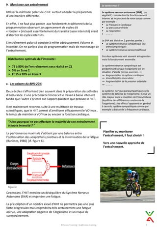 b.  Monitorer	
  son	
  entraînement	
  
	
  
U9liser	
  la	
  méthode	
  polarisée	
  c’est	
  	
  surtout	
  aborder	
  la	
  prépara9on	
  
d’une	
  manière	
  diﬀérente.	
  
	
  
En	
  eﬀet,	
  il	
  ne	
  faut	
  plus	
  penser	
  	
  aux	
  fondements	
  tradi9onnels	
  de	
  la	
  
programma9on	
  observant	
  un	
  agencement	
  de	
  cycles	
  dit	
  
«	
  foncier	
  »	
  (incluant	
  essen9ellement	
  du	
  travail	
  à	
  basse	
  intensité)	
  avant	
  
d’aborder	
  les	
  cycles	
  intensifs.	
  
	
  
L’entraînement	
  polarisé	
  consiste	
  à	
  mêler	
  adéquatement	
  Volume	
  et	
  
Intensité.	
  On	
  ne	
  parlera	
  plus	
  de	
  programma9on	
  mais	
  de	
  monitorage	
  de	
  
l’entraînement.	
  
Le	
  saviez-­‐vous	
  ?	
  
Le	
  système	
  nerveux	
  autonome	
  (SNA)	
  ,	
  ou	
  
végéta9f,	
  contrôle	
  tout	
  le	
  fonc9onnement	
  
interne	
  	
  et	
  inconscient	
  de	
  notre	
  corps	
  comme	
  
par	
  exemple	
  :	
  
§  La	
  Fréquence	
  Cardiaque	
  
§  La	
  pression	
  artérielle	
  	
  
§  La	
  respira1on	
  	
  
§  …	
  …	
  …	
  
	
  
Le	
  SNA	
  est	
  divisé	
  en	
  2	
  grandes	
  par9es	
  	
  :	
  
§  Le	
  système	
  nerveux	
  sympathique	
  (ou	
  
orthosympathique)	
  
§  Le	
  système	
  nerveux	
  parasympathique	
  
	
  
Ces	
  deux	
  systèmes	
  sont	
  souvent	
  antagonistes	
  
mais	
  ils	
  fonc9onnent	
  ensemble.	
  
	
  
Le	
  système	
  nerveux	
  sympathique	
  est	
  
prédominant	
  lorsque	
  l’organisme	
  est	
  en	
  
situa9on	
  d’alerte	
  (stress,	
  exercice	
  ..)	
  :	
  
⇒  Augmenta1on	
  du	
  rythme	
  cardiaque	
  
⇒  Vasodilata1on	
  musculaire	
  	
  
⇒  Augmenta1on	
  de	
  la	
  pression	
  artérielle	
  	
  
⇒  …	
  …	
  …	
  
	
  
Le	
  système	
  	
  nerveux	
  parasympathique	
  est	
  le	
  
système	
  de	
  défense	
  de	
  l’organisme.	
  Il	
  joue	
  un	
  
rôle	
  majeur	
  dans	
  le	
  main9en	
  de	
  l’homéostasie	
  
(équilibre	
  des	
  diﬀérentes	
  constantes	
  de	
  
l’organisme).	
  Ses	
  eﬀets	
  s’opposent	
  en	
  général	
  
à	
  ceux	
  du	
  système	
  sympathique	
  comme	
  par	
  
exemple	
  la	
  baisse	
  de	
  la	
  fréquence	
  cardiaque.	
  
Distribu@on	
  op@male	
  de	
  l’intensité	
  :	
  
	
  
Ø  75	
  à	
  80%	
  de	
  l’entraînement	
  sera	
  réalisé	
  en	
  Z1	
  
Ø  5%	
  en	
  Zone	
  2	
  
Ø  Et	
  15	
  à	
  20%	
  en	
  Zone	
  3	
  
c.  Les	
  raisons	
  du	
  80%-­‐20%	
  
	
  
Deux	
  écoles	
  s’aﬀrontent	
  bien	
  souvent	
  dans	
  la	
  prépara9on	
  des	
  athlètes	
  
d’endurance.	
  L’une	
  préconise	
  le	
  foncier	
  et	
  le	
  travail	
  à	
  basse	
  intensité	
  
tandis	
  que	
  l’autre	
  s’oriente	
  sur	
  l’aspect	
  qualita9f	
  que	
  procure	
  le	
  HIIT.	
  
	
  
Il	
  est	
  maintenant	
  reconnu,	
  suite	
  à	
  une	
  mul9tude	
  de	
  travaux	
  
scien9ﬁques,	
  que	
  le	
  HIIT	
  permet	
  d’améliorer	
  eﬃcacement	
  le	
  VO²max	
  ,	
  
le	
  temps	
  de	
  main9en	
  à	
  VO²max	
  ou	
  encore	
  la	
  fonc9on	
  cardiaque.	
  
Planiﬁer	
  ou	
  monitorer	
  
l’entraînement,	
  il	
  faut	
  choisir	
  !	
  
	
  
Vers	
  une	
  nouvelle	
  approche	
  de	
  
l’entraînement.	
  
5	
  
’’Alors	
  pourquoi	
  ne	
  pas	
  eﬀectuer	
  la	
  majorité	
  de	
  son	
  entraînement	
  
à	
  haute	
  intensité	
  ?	
  ’’	
  
La	
  performance	
  maximale	
  s’ob9ent	
  par	
  une	
  balance	
  entre	
  
l’op9misa9on	
  des	
  adapta9ons	
  posi9ves	
  et	
  la	
  minimisa9on	
  de	
  la	
  fa9gue	
  
(Banister,	
  1986)	
  [cf.	
  ﬁgure	
  6].	
  
Figure	
  6	
  
Cependant,	
  l’HIIT	
  entraîne	
  un	
  déséquilibre	
  du	
  Système	
  Nerveux	
  
Autonome	
  (SNA)	
  et	
  engendre	
  une	
  fa9gue.	
  
	
  
La	
  prescrip9on	
  d’un	
  nombre	
  élevé	
  d’HIIT	
  ne	
  permeCra	
  pas	
  une	
  plus	
  
forte	
  progression	
  mais	
  engendrera	
  très	
  certainement	
  une	
  fa9gue	
  
accrue,	
  une	
  adapta9on	
  néga9ve	
  de	
  l’organisme	
  et	
  un	
  risque	
  de	
  
surentraînement.	
  	
  
©	
  Innov-­‐Training	
  |	
  ks@innov.training	
  
 