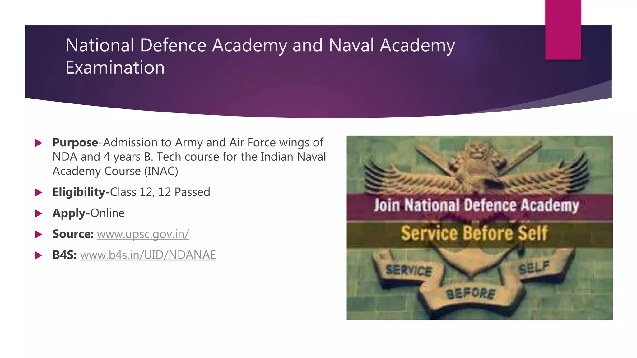 National Defence Academy and Naval Academy
Examination
 Purpose-Admission to Army and Air Force wings of
NDA and 4 years B. Tech course for the Indian Naval
Academy Course (INAC)
 Eligibility-Class 12, 12 Passed
 Apply-Online
 Source: www.upsc.gov.in/
 B4S: www.b4s.in/UID/NDANAE
 