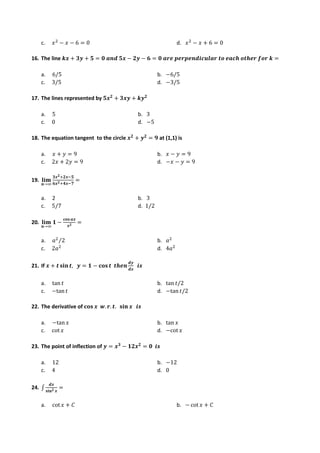 c. 𝑥2
− 𝑥 − 6 = 0 d. 𝑥2
− 𝑥 + 6 = 0
16. The line 𝒌𝒙 + 𝟑𝒚 + 𝟓 = 𝟎 𝒂𝒏𝒅 𝟓𝒙 − 𝟐𝒚 − 𝟔 = 𝟎 𝒂𝒓𝒆 𝒑𝒆𝒓𝒑𝒆𝒏𝒅𝒊𝒄𝒖𝒍𝒂𝒓 𝒕𝒐 𝒆𝒂𝒄𝒉 𝒐𝒕𝒉𝒆𝒓 𝒇𝒐𝒓 𝒌 =
a. 6/5 b. −6/5
c. 3/5 d. −3/5
17. The lines represented by 𝟓𝒙𝟐
+ 𝟑𝒙𝒚 + 𝒌𝒚𝟐
a. 5 b. 3
c. 0 d. −5
18. The equation tangent to the circle 𝒙𝟐
+ 𝒚𝟐
= 𝟗 at (1,1) is
a. 𝑥 + 𝑦 = 9 b. 𝑥 − 𝑦 = 9
c. 2𝑥 + 2𝑦 = 9 d. −𝑥 − 𝑦 = 9
19. 𝐥𝐢𝐦
𝒏→∞
𝟑𝒙𝟐+𝟐𝒙−𝟓
𝟔𝒙𝟐+𝟒𝒙−𝟕
=
a. 2 b. 3
c. 5/7 d. 1/2
20. 𝐥𝐢𝐦
𝒏→∞
𝟏 −
𝐜𝐨𝐬 𝒂𝒙
𝒙𝟐 =
a. 𝑎2
2
⁄ b. 𝑎2
c. 2𝑎2
d. 4𝑎2
21. If 𝒙 + 𝒕 𝐬𝐢𝐧 𝒕, 𝒚 = 𝟏 − 𝐜𝐨𝐬 𝒕 𝒕𝒉𝒆𝒏
𝒅𝒚
𝒅𝒙
𝒊𝒔
a. tan 𝑡 b. tan 𝑡/2
c. −tan𝑡 d. −tan 𝑡/2
22. The derivative of 𝐜𝐨𝐬 𝒙 𝒘. 𝒓. 𝒕. 𝐬𝐢𝐧 𝒙 𝒊𝒔
a. −tan𝑥 b. tan 𝑥
c. cot 𝑥 d. −cot 𝑥
23. The point of inflection of 𝒚 = 𝒙𝟑
− 𝟏𝟐𝒙𝟐
= 𝟎 𝒊𝒔
a. 12 b. −12
c. 4 d. 0
24. ∫
𝒅𝒙
𝐬𝐢𝐧𝟐 𝒙
=
a. cot 𝑥 + 𝐶 b. − cot 𝑥 + 𝐶
 