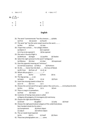 c. tan 𝑥 + 𝐶 d. − tan 𝑥 + 𝐶
25. ∫
𝒅𝒙
𝟏+𝒙𝟐 =
𝟏
𝟎
a.
𝜋
4
b.
𝜋
2
c. 0 d. 1
English
26. The word “commemorate “has the streeson.......syllable.
(a) First (b) second (c) fourth
27. The word “go” has the same vowel sound as the word........ ..
(a) Nor (b) four (c) sew
28. I hope that a school..... For collage children.
(a) Opens V (b) is opened
(c) U has to be opened 3 (d) be opened
29. One who is found of ﬁght is
(a) Bellicose (b) bigot (c) paciﬁst (d) fatalist
30. Select the right synonym to the word “ambiguous”.
(a) Obvious (b) clear (c) clear (d) expressed
31. Give the opposite meaning od “ominious”.
(a) rash (b) auspicious (c) folly e (d) ﬁctitions
32. He die........ Cancer but she died ......... the losss of blood.
(a) Of, from (b) from ,of (c) of ,at
33. Whom did you give it.........................?
(a) At (b) for (c) from (d) to
34. The dog sprang ........a cat.
(a) Upon (b) on (c) at (d) from
35. Insert the missing vowels in these Inn
(a) e-i-0 (b) i-o-e (c) 1
36. Choose the correct word from given option: Rice and curry…......mmmyfavorite dish.
(a) Are (b) has (c) is (d) am
37. There is snag in it somewhere.
(a) Flow (b) insect (c) 1
38. Customer of having many wives is called
a) Bigamy (b) polygamu (¢) monogamy (d) matrimony
39. Choose the right word Monkeys......
(a) Growl (b) gibber (c) yelp (d) howl
40. Choose the right grammatical category of the underlined phase.
Ram handed a book (to his sister.)
(a) Complement (b) direct object
(c) adjuct (d) indirect object
41. The car needs hood repaired.
(a) Its (b) it’s (c) itself (d) there
42. These two photographers are ......... same.
 