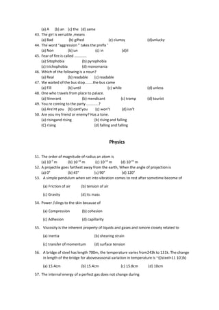 (a) A (b) an (c) the (d) same
43. The girl is versatile ,means
(a) Bad (b) gifted (c) clumsy (d)unlucky
44. The word “aggression ” takes the preﬁx ’
(a) Non (b) un (c) in (d)il
45. Fear of fire is called ............
(a) Sitophobia (b) pyrophobia
(c) trichophobia (d) monomania
46. Which of the following is a noun?
(a) Real (b) readable (c) readable
47. We waited of the bus stop........the bus came
(a) Fill (b) until (c) while (d) unless
48. One who travels from place to palace.
(a) Itinerant (b) mendicant (c) tramp (d) tourist
49. You.re coming to the party ............?
(a) Are’nt you (b) cant’you (c) won’t (d) isn’t
50. Are you my friend or enemy? Has a tone.
(a) risingand rising (b) rising and falling
(C) rising (d) falling and falling
Physics
51. The order of magnitude of radius an atom is
(a) 10-7
m (b) 10-10
m (c) 10-12
m (d) 10-15
m
52. A projectile goes farthest away from the earth, When the angle of projection is
(a) 0° (b) 45° (c) 90° (d) 120°
53. A simple pendulum when set into vibration comes to rest after sometime become of
(a) Friction of air (b) tension of air
(c) Gravity (d) its mass
54. Power /clings to the skin because of
(a) Compression (b) cohesion
(c) Adhesion (d) capillarity
55. Viscosity is the inherent property of liquids and gases and ismore closely related to
(a) Inertia (b) shearing strain
(c) transfer of momentum (d) surface tension
56. A bridge of steel has length 700m, the temperature varies from243k to 131k. The change
in length of the bridge for aboveseasonal variation in temperature is ~((lsteel=11 10‘/k)
(a) 15.4cm (b) 15.4cm (c) 15.8cm (d) 10cm
57. The internal energy of a perfect gas does not change during
 