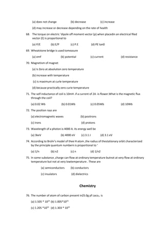 (a) does not change (b) decrease (c) increase
(d) may increase or decrease depending on the rate of health
68. The torque on electric ‘dipole off moment vector (p) when placedin an electrical ﬁled
vector (E) is proportional to
(a) P/E (b) E/P (c) P.E (d) PE tan0
69. Wheatstone bridge is used tomeasure
(a) emf (b) potential (c) current (d) resistance
70. Magnetism of magnet
(a) Is Zero at absolution zero temperature
(b) increase with temperature
(c) is maximum at curle temperature
(d) because practically zero curie temperature
71. The self inductance of coil is 10mH .if a current of 2A -is ﬂower.What is the magnetic ﬂux
through the coil?
(a) 0.02 Wb (b) 0.01Wb (c) 0.05Wb (d) 10Wb
72. The position rays are
(a) electromagnetic waves (b) positrons
(c) irons (d) protons
73. Wavelength of a photon is 4000 A. its energy well be
(a) 3keV (b) 4000 eV (c) 3.1 J (d) 3.1 eV
74. According to Brohr’s model of thee H atom ,the radius of thestationary orbit characterized
by the principle quantum numbern is proportional to ‘
(a) 1/n (b) n2 (c) n (d) 1/n2
75. In some substance ,charge can flow at ordinary temperature butnot at very ﬂow at ordinary
temperature but not at very lowtemperature . These are
(a) semiconductors (b) conductors
(c) insulators (d) dielectrics
Chemistry
76. The number of atom of carbon present in25.0g pf caco3. is
(a) 1.505 * 1023
(b) 1.005*1023
(c) 1.205 *1023
(d) 1.303 * 1023
 