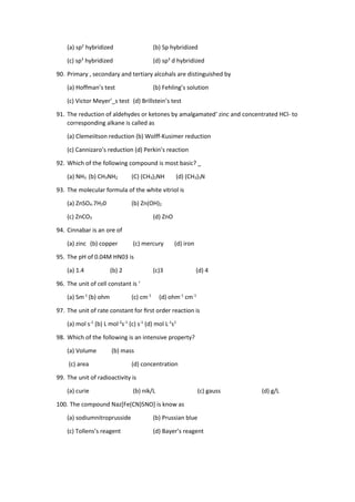 (a) sp2
hybridized (b) Sp hybridized
(c) sp3
hybridized (d) sp3
d hybridized
90. Primary , secondary and tertiary alcohals are distinguished by
(a) Hoffman’s test (b) Fehling’s solution
(c) Victor Meyer’_s test (d) Brillstein’s test
91. The reduction of aldehydes or ketones by amalgamated‘ zinc and concentrated HCl- to
corresponding alkane is called as
(a) Clemeiitson reduction (b) Wolff-Kusimer reduction
(c) Cannizaro’s reduction (d) Perkin’s reaction
92. Which of the following compound is most basic? _
(a) NH3 (b) CH3NH2 (C) (CH3)2NH (d) (CH3)3N
93. The molecular formula of the white vitriol is
(a) ZnSO4.7H20 (b) Zn(OH)2
(c) ZnCO3 (d) ZnO
94. Cinnabar is an ore of
(a) zinc (b) copper (c) mercury (d) iron
95. The pH of 0.04M HN03 is
(a) 1.4 (b) 2 (c)3 (d) 4
96. The unit of cell constant is ‘
(a) Sm-1
(b) ohm (c) cm-1
(d) ohm-1
cm-1
97. The unit of rate constant for ﬁrst order reaction is
(a) mol s-1
(b) L mol-2
s-1
(c) s-1
(d) mol L-1
s1
98. Which of the following is an intensive property?
(a) Volume (b) mass
(c) area (d) concentration
99. The unit of radioactivity is
(a) curie (b) nik/L (c) gauss (d) g/L
100. The compound Naz[Fe(CN)5NO] is know as
(a) sodiumnitroprusside (b) Prussian blue
(c) Tollens’s reagent (d) Bayer’s reagent
 
