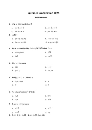 Entrance Examination 2074
Mathematics
1. 𝒑 𝒒
⁄ 𝒒 ∈ 𝑹, is undefined if
a. 𝑝 ≠ 0, 𝑞 = 0 b. 𝑝 = 0, 𝑞 = 0
c. 𝑝 ≠ 0, 𝑞 ≠ 0 d. 𝑝 = 0, 𝑞 ≠ 0
2. [𝒂, 𝒃] =
a. {𝑥: 𝑎 ≤ 𝑥 ≤ 𝑏} b. {𝑥: 𝑎 < 𝑥 < 𝑏}
c. {𝑥: 𝑎 < 𝑥 ≤ 𝑏} d. 𝑥: 𝑎 ≤ 𝑥 < 𝑏}
3. If 𝒇: 𝑹 → 𝑹 𝒅𝒆𝒇𝒊𝒏𝒆𝒅 𝒃𝒚 𝒇(𝒙) = √(𝟒 − 𝒙𝟐) 𝒕𝒉𝒆𝒏 𝒇(−𝟑)
a. 𝑈𝑛𝑑𝑒𝑓𝑖𝑛𝑒𝑑 b. √13
c. 𝑖√5 d. −√13
4. If |𝒙| = 𝟏 𝒕𝒉𝒆𝒏 𝒙 𝒊𝒔
a. {1} b. {−1}
c. {−1,1} d. −1, −1
5. If 𝒍𝒐𝒈𝟐(𝒙 − 𝟕) = 𝟏, 𝒕𝒉𝒆𝒏 𝒙 𝒊𝒔
a. 𝑁𝑜𝑡 𝐾𝑛𝑜𝑤 b. 8
c. 6 d. 9
6. The value of 𝐬𝐢𝐧(𝒄𝒐𝒔−𝟏
𝟒 𝟓
⁄ ) 𝒊𝒔
a. 4 5
⁄ b. 3 5
⁄
c. 5 4
⁄ d. 5 3
⁄
7. If 𝒕𝒂𝒏𝟐
𝒙 = 𝟑 𝒕𝒉𝒆𝒏 𝒙 𝒊𝒔
a. 𝑛𝜋+
𝜋
3 b. 𝑛𝜋−
𝜋
3
c. 𝑛𝜋±
𝜋
3 d. 𝑛𝜋
8. If 𝒌 + 𝟐, 𝟒𝒌 − 𝟔, 𝟑𝒌 − 𝟐 𝒂𝒓𝒆 𝒊𝒏 𝑨𝑷 𝒕𝒉𝒆𝒏 𝒌 𝒊𝒔
 