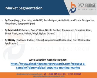 databridgemarketresearch.com US : +1-888-387-2818 UK : +44-161-394-0625
sales@databridgemarketresearch.com
Market Segmentation
• By Type (Logo, Specialty, Walk-Off, Anti-Fatigue, Anti-Static and Static Dissipative,
Absorbent, Scraper/Wiper)
• By Material (Polymers, Coir, Cotton, Nitrile Rubber, Aluminium, Stainless Steel,
Sheet Fiber, Jute, Velvet, Vinyl, Nylon, Others)
• By Utility (Outdoor, Indoor, Others), Application (Residential, Non-Residential
Application)
Get Exclusive Sample Report:
https://www.databridgemarketresearch.com/request-a-
sample/?dbmr=global-entrance-matting-market
 