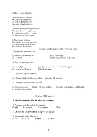The feet of angels bright;
Unseen they pour blessing
And joy without ceasing
On each bud and blossom,
And each sleeping bosom.
They look in every thoughtless nest
Where birds are covered warm;
They visit caves of every beast,
To keep them all from harm:
If they see any weeping
That should have been sleeping,
They pour sleep on their head,
And sit down by their bed.
(Extract from the poem 'Night' by William Blake)
9. The evening star rises when
(a) the birds leave their nest (b) it is midnight
(c) it is dawn (d) the sun descends in the west
10. Here, 'bower' represents
(a) a potted plant (b) a framework that supports climbing plants
(c) a bouquet of flowers (d) a flower vase
11. The poet compares moon to
(a) a flower (b) a bird in the nest (c) an evening star (d) an angel
12. The angels come down on earth to
(a) spread moonlight (b) give blessing and joy (c) make people ,dance and have fun
(d) take blessings and joy
Section- B (Grammar)
III. Identify the subjects in the following sentences:
13. Professor gave the book to his students.
(a) book (b) students (c) professor (d) his
IV. Choose the adjectives from the given sentences:
14. She gazed with her blue eyes.
(a) She (b) gazed (c)eyes (d) blue
3
 