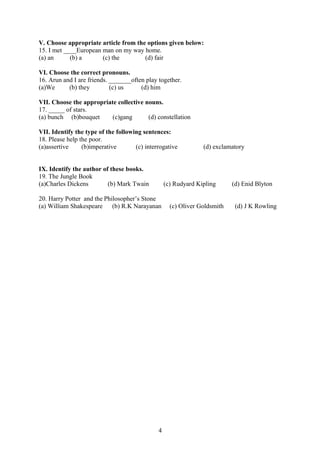 V. Choose appropriate article from the options given below:
15. I met ____European man on my way home.
(a) an (b) a (c) the (d) fair
VI. Choose the correct pronouns.
16. Arun and I are friends. _______often play together.
(a)We (b) they (c) us (d) him
VII. Choose the appropriate collective nouns.
17. _____ of stars.
(a) bunch (b)bouquet (c)gang (d) constellation
VII. Identify the type of the following sentences:
18. Please help the poor.
(a)assertive (b)imperative (c) interrogative (d) exclamatory
IX. Identify the author of these books.
19. The Jungle Book
(a)Charles Dickens (b) Mark Twain (c) Rudyard Kipling (d) Enid Blyton
20. Harry Potter and the Philosopher’s Stone
(a) William Shakespeare (b) R.K Narayanan (c) Oliver Goldsmith (d) J K Rowling
4
 