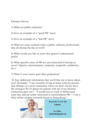 Entrance Survey
1) What are public relations?
2) Give an example of a “good PR” move
3) Give an example of a “bad PR” move
4) What are some common tasks a public relations professional
may do during the day at work?
5) What would you like to learn this quarter? (educational
goals)
6) What specific areas of PR are you interested in having us
cover? (Sports, entertainment, corporate, nonprofit, celebrities,
etc.)
7) What is your career goal after graduation?
8) Any additional information that you'd like me to know about
you? (Example: "I am currently living at home with my parents
and siblings in a rural community where we don't always have
the strongest Wi-Fi-please be patient with me if my Internet
connection goes out." "I would love to work in Hollywood
some day and am really interested in entertainment PR." "I am a
fully online student currently based in Hong-Kong."
 