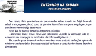MINHA VIDA
  E A CABANA
                                     entrando na cabana
                                             um cenário incomum




     Sem mexer, olhou para baixo e viu que a mulher estava usando um frágil frasco de
cristal e um pequeno pincel, como os que vira Nan e Kate usar para maquiagem, e que
gentilmente removia algo de seu rosto.
     Antes que ele pudesse perguntar, ela sorriu e sussurrou:
     - Mackenzie, todos temos coisas que valorizamos a ponto de colecionar, não é? -
A pequena lata relampejou na mente dele. - Eu coleciono lágrimas. (...)
     Ela parecia quase tremeluzir na luz e seu cabelo voava em todas as direções, apesar de
não haver nenhuma brisa. Era quase mais fácil vê-la com o canto do olho do que fixando-a
diretamente.
 