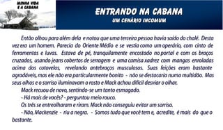 MINHA VIDA
  E A CABANA
                                     entrando na cabana
                                             um cenário incomum


     Então olhou para além dela e notou que uma terceira pessoa havia saído do chalé. Desta
vez era um homem. Parecia do Oriente Médio e se vestia como um operário, com cinto de
ferramentas e luvas. Estava de pé, tranquilamente encostado no portal e com os braços
cruzados, usando jeans cobertos de serragem e uma camisa xadrez com mangas enroladas
acima dos cotovelos, revelando antebraços musculosos. Suas feições eram bastante
agradáveis, mas ele não era particularmente bonito - não se destacaria numa multidão. Mas
seus olhos e o sorriso iluminavam o rosto e Mack achou difícil desviar o olhar.
     Mack recuou de novo, sentindo-se um tanto esmagado.
     - Há mais de vocês? - perguntou meio rouco.
     Os três se entreolharam e riram. Mack não conseguiu evitar um sorriso.
     - Não, Mackenzie - riu a negra. - Somos tudo que você tem e, acredite, é mais do que o
bastante.
 