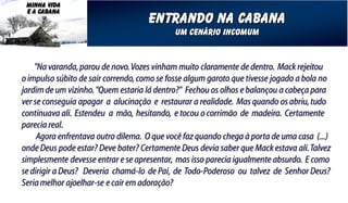 MINHA VIDA
 E A CABANA
                                     entrando na cabana
                                            um cenário incomum


    "Na varanda, parou de novo. Vozes vinham muito claramente de dentro. Mack rejeitou
o impulso súbito de sair correndo, como se fosse algum garoto que tivesse jogado a bola no
jardim de um vizinho. "Quem estaria lá dentro?" Fechou os olhos e balançou a cabeça para
ver se conseguia apagar a alucinação e restaurar a realidade. Mas quando os abriu, tudo
continuava ali. Estendeu a mão, hesitando, e tocou o corrimão de madeira. Certamente
parecia real.
     Agora enfrentava outro dilema. O que você faz quando chega à porta de uma casa (...)
onde Deus pode estar? Deve bater? Certamente Deus devia saber que Mack estava ali. Talvez
simplesmente devesse entrar e se apresentar, mas isso parecia igualmente absurdo. E como
se dirigir a Deus? Deveria chamá-lo de Pai, de Todo-Poderoso ou talvez de Senhor Deus?
Seria melhor ajoelhar-se e cair em adoração?
 