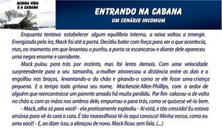 MINHA VIDA
  E A CABANA
                                       entrando na cabana
                                                um cenário incomum

    Enquanto tentava estabelecer algum equilíbrio interno, a raiva voltou a emergir.
Energizado pela ira, Mack foi até a porta. Decidiu bater com força para ver o que acontecia,
mas, no momento em que levantou o punho, a porta se escancarou e diante dele apareceu
uma negra enorme e sorridente.
    Mack pulou para trás por instinto, mas foi lento demais. Com uma velocidade
surpreendente para o seu tamanho, a mulher atravessou a distância entre os dois e o
engolfou nos braços, levantando-o do chão e girando-o como se ele fosse uma criança
pequena. E o tempo todo gritava seu nome, Mackenzie Allen Phillips, com o ardor de
alguém que reencontrasse um parente amado há muito perdido. Por fim colocou-o de volta
no chão e, com as mãos nos ombros dele, empurrou-o para trás, como se quisesse vê-lo bem.
    - Mack, olha só para você! - ela praticamente explodiu - Aí está, e tão crescido! Eu estava
ansiosa para vê-lo cara a cara. É tão maravilhoso tê-lo aqui conosco! Minha nossa, como eu
amo você! - E, ao dizer isso, o abraçou de novo. Mack ficou sem fala. (...)
 