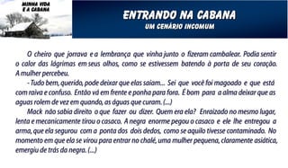 MINHA VIDA
  E A CABANA
                                    entrando na cabana
                                            um cenário incomum


    O cheiro que jorrava e a lembrança que vinha junto o fizeram cambalear. Podia sentir
o calor das lágrimas em seus olhos, como se estivessem batendo à porta de seu coração.
A mulher percebeu.
    - Tudo bem, querido, pode deixar que elas saiam... Sei que você foi magoado e que está
com raiva e confuso. Então vá em frente e ponha para fora. É bom para a alma deixar que as
aguas rolem de vez em quando, as águas que curam. (...)
    Mack não sabia direito o que fazer ou dizer. Quem era ela? Enraizado no mesmo lugar,
lenta e mecanicamente tirou o casaco. A negra enorme pegou o casaco e ele lhe entregou a
arma, que ela segurou com a ponta dos dois dedos, como se aquilo tivesse contaminado. No
momento em que ela se virou para entrar no chalé, uma mulher pequena, claramente asiática,
emergiu de trás da negra. (...)
 