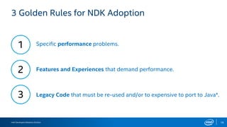 Intel Developers Relations Division 18
3 Golden Rules for NDK Adoption
1
2
3 Legacy Code that must be re-used and/or to expensive to port to Java*.
Specific performance problems.
Features and Experiences that demand performance.
 