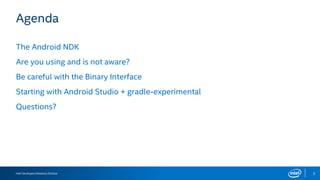 Intel Developers Relations Division 2
Agenda
The Android NDK
Are you using and is not aware?
Be careful with the Binary Interface
Starting with Android Studio + gradle-experimental
Questions?
 