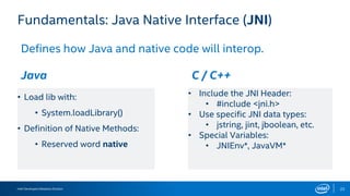 Intel Developers Relations Division 22
Fundamentals: Java Native Interface (JNI)
Defines how Java and native code will interop.
Java C / C++
• Load lib with:
• System.loadLibrary()
• Definition of Native Methods:
• Reserved word native
• Include the JNI Header:
• #include <jni.h>
• Use specific JNI data types:
• jstring, jint, jboolean, etc.
• Special Variables:
• JNIEnv*, JavaVM*
 