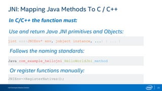 Intel Developers Relations Division 23
JNI: Mapping Java Methods To C / C++
In C/C++ the function must:
Use and return Java JNI primitives and Objects:
Follows the naming standards:
Or register functions manually:
jint xxx(JNIEnv* env, jobject instance, ...) { ... }
Java_com_example_hellojni_HelloWorldJni_method
JNIEnv->RegisterNatives();
 