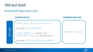 Intel Developers Relations Division 25
Old but Gold
Building NDK Apps classic style.
JNICode
LOCAL_PATH := $(call my-dir)
include $(CLEAR_VARS)
LOCAL_MODULE := hello-jni
LOCAL_SRC_FILES := hello-jni.c
include $(BUILD_SHARED_LIBRARY)
APP_ABI := all
jni/Android.mk jni/Application.mk
 