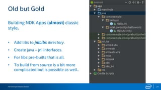 Intel Developers Relations Division 27
Old but Gold
Building NDK Apps (almost) classic
style.
• Add libs to jniLibs directory.
• Create java – jni interfaces.
• For libs pre-builts that is all.
• To build from source is a bit more
complicated but is possible as well..
 