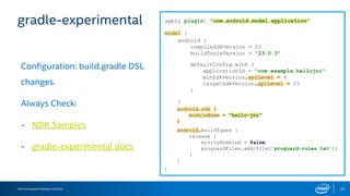 Intel Developers Relations Division 37
gradle-experimental
Configuration: build.gradle DSL
changes.
Always Check:
- NDK Samples
- gradle-experimental docs
apply plugin: 'com.android.model.application'
model {
}
android {
compileSdkVersion = 23
buildToolsVersion = "23.0.3"
defaultConfig.with {
applicationId = "com.example.hellojni"
minSdkVersion.apiLevel = 4
targetSdkVersion.apiLevel = 23
}
}
android.ndk {
moduleName = "hello-jni"
}
android.buildTypes {
release {
minifyEnabled = false
proguardFiles.add(file('proguard-rules.txt'))
}
}
 