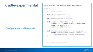 Intel Developers Relations Division 39
gradle-experimental
Configuration: multiple apks.
apply plugin: 'com.android.model.application'
model {
}
def actualVersionCode = 13;
// … gradle stuff
// … other gradle stuff
def baseVersionCode = 1000000;
def versionCodeABIPrefixes = [
'armeabi':1, 'armeabi-v7a':2, 'arm64-v8a':3,
'mips': 5,'mips64': 6,
'x86': 8, 'x86_64': 9];
def calculateVersionCodeFor = { String abi ->
return versionCodeABIPrefixes.get(abi, 0) *
baseVersionCode + actualVersionCode
}
 