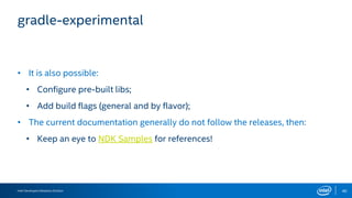 Intel Developers Relations Division 40
gradle-experimental
• It is also possible:
• Configure pre-built libs;
• Add build flags (general and by flavor);
• The current documentation generally do not follow the releases, then:
• Keep an eye to NDK Samples for references!
 