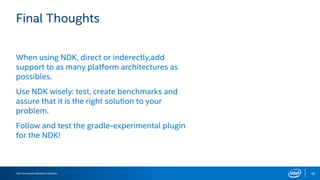 Intel Developers Relations Division 42
Final Thoughts
When using NDK, direct or inderectly,add
support to as many platform architectures as
possibles.
Use NDK wisely: test, create benchmarks and
assure that it is the right solution to your
problem.
Follow and test the gradle-experimental plugin
for the NDK!
 