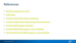 Intel Developers Relations Division 47
References
• NDK Development on Intel
• Intel Tools
• Android* NDK Official Documentation
• Android* NDK Gradle Experimental Documentation
• Android* NDK Google* Samples
• Gradle Stable NDK Support - Xavier Hallade
• New Android Studio NDK Support - Xavier Hallade
 