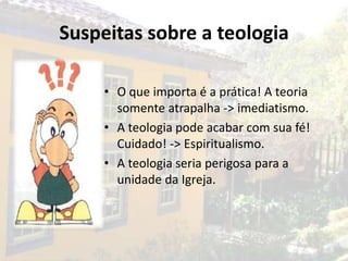 Suspeitas sobre a teologia

     • O que importa é a prática! A teoria
       somente atrapalha -> imediatismo.
     • A teologia pode acabar com sua fé!
       Cuidado! -> Espiritualismo.
     • A teologia seria perigosa para a
       unidade da Igreja.
 