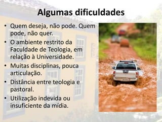 Algumas dificuldades
• Quem deseja, não pode. Quem
  pode, não quer.
• O ambiente restrito da
  Faculdade de Teologia, em
  relação à Universidade.
• Muitas disciplinas, pouca
  articulação.
• Distância entre teologia e
  pastoral.
• Utilização indevida ou
  insuficiente da mídia.
 
