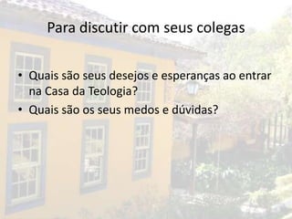 Para discutir com seus colegas

• Quais são seus desejos e esperanças ao entrar
  na Casa da Teologia?
• Quais são os seus medos e dúvidas?
 