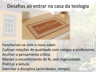 Desafios ao entrar na casa da teologia




•   Familiarizar-se com o novo saber.
•   Cultivar relações de qualidade com colegas e professores.
•   Acolher o pensamento crítico.
•   Manter o encantamento da fé, sem ingenuidade.
•   Praticar a leitura.
•   Exercitar a disciplina (prioridades, tempo).
 