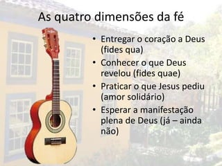As quatro dimensões da fé
         • Entregar o coração a Deus
           (fides qua)
         • Conhecer o que Deus
           revelou (fides quae)
         • Praticar o que Jesus pediu
           (amor solidário)
         • Esperar a manifestação
           plena de Deus (já – ainda
           não)
 