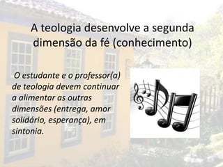 A teologia desenvolve a segunda
     dimensão da fé (conhecimento)

 O estudante e o professor(a)
de teologia devem continuar
a alimentar as outras
dimensões (entrega, amor
solidário, esperança), em
sintonia.
 