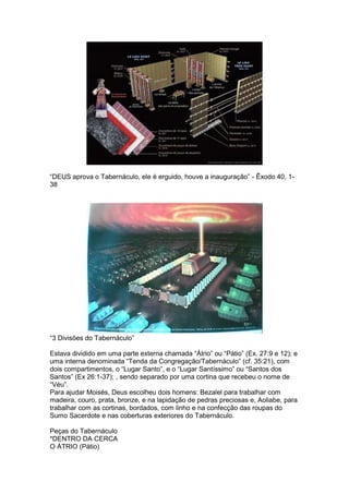 “DEUS aprova o Tabernáculo, ele é erguido, houve a inauguração” - Êxodo 40, 1-
38




“3 Divisões do Tabernáculo”

Estava dividido em uma parte externa chamada “Átrio” ou “Pátio” (Ex. 27:9 e 12); e
uma interna denominada “Tenda da Congregação/Tabernáculo” (cf. 35:21), com
dois compartimentos, o “Lugar Santo”, e o “Lugar Santíssimo” ou “Santos dos
Santos” (Ex 26:1-37); , sendo separado por uma cortina que recebeu o nome de
“Véu”.
Para ajudar Moisés, Deus escolheu dois homens: Bezalel para trabalhar com
madeira, couro, prata, bronze, e na lapidação de pedras preciosas e, Aoliabe, para
trabalhar com as cortinas, bordados, com linho e na confecção das roupas do
Sumo Sacerdote e nas coberturas exteriores do Tabernáculo.

Peças do Tabernáculo
*DENTRO DA CERCA
O ÁTRIO (Pátio)
 
